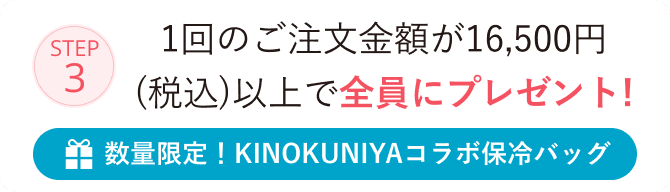 STEP3 1回のご注文金額が16,500円(税込)以上で全員にプレゼント！ 数量限定！KINOKUNIYAコラボ保冷バッグ