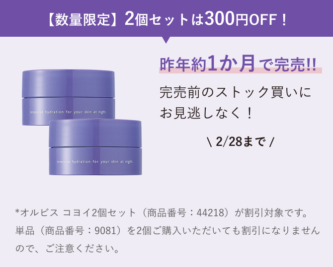 【数量限定】2個セットは300円OFF！ ご購入はこちら 昨年約1か月で完売！完売前のストック買いに お見逃しなく！*オルビス コヨイ2個セット（商品番号：44218）が割引対象です。単品（商品番号：9081）を2個ご購入いただいても割引になりませんので、ご注意ください。