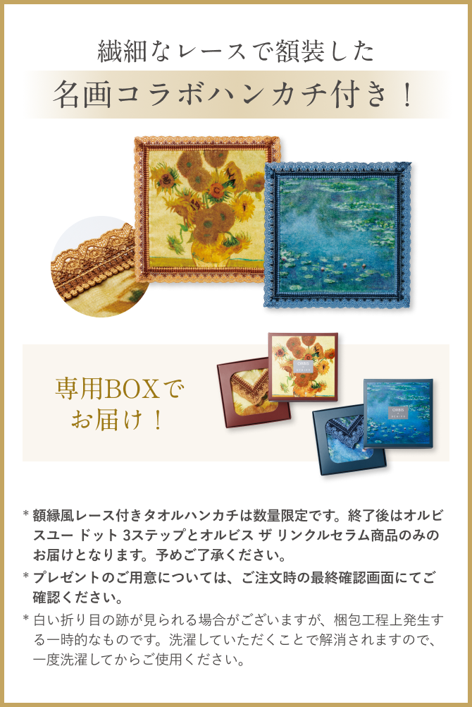 繊細なレースで額装した 名画コラボハンカチ付き！／専用BOXでお届け！／* 額縁風レース付きタオルハンカチは数量限定です。額縁風レース付きタオルハンカチ終了後はオルビスユー ドット 3ステップとオルビス ザ リンクルセラム商品のみのお届けとなります。予めご了承ください。* プレゼントのご用意については、ご注文時の最終確認画面にてご確認ください。* 白い折り目の跡が見られる場合がございますが、梱包工程上発生する一時的なものです。洗濯していただくことで解消されますので、一度洗濯してからご使用ください。
