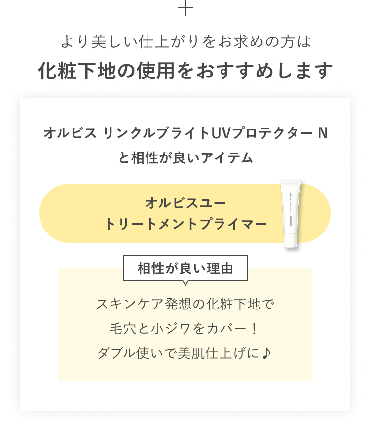 より美しい仕上がりをお求めの方は化粧下地の使用をおすすめします／オルビス リンクルブライトUVプロテクター N と相性が良いアイテム オルビスユー トリートメントプライマー 相性が良い理由：スキンケア発想の化粧下地で毛穴と小ジワをカバー！ダブル使いで美肌仕上げに♪