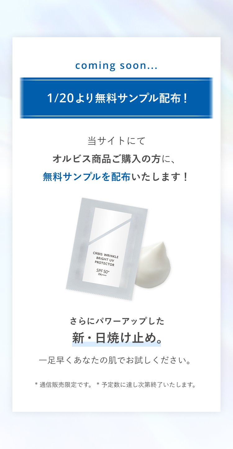 coming soon...1/20より無料サンプル配布！当サイトにてオルビス商品ご購入の方に、無料サンプルを配布いたします！さらにパワーアップした新・日焼け止め。一足早くあなたの肌でお試しください。* 通信販売限定です。 * 予定数に達し次第終了いたします。