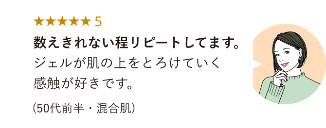 ★★★★★5 数えきれない程リピートしてます。ジェルが肌の上をとろけていく感触が好きです。(50代前半・混合肌)