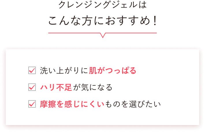 クレンジングジェルはこんな方におすすめ！ 洗い上がりに肌がつっぱる ハリ不足が気になる 摩擦を感じにくいものを選びたい
