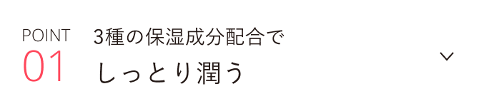POINT 01 3種の保湿成分配合でしっとり潤う