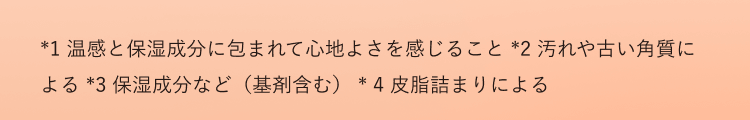 *1 温感と保湿成分に包まれて心地よさを感じること *2 汚れや古い角質による *3 保湿成分など（基剤含む） *4 皮脂詰まりによる