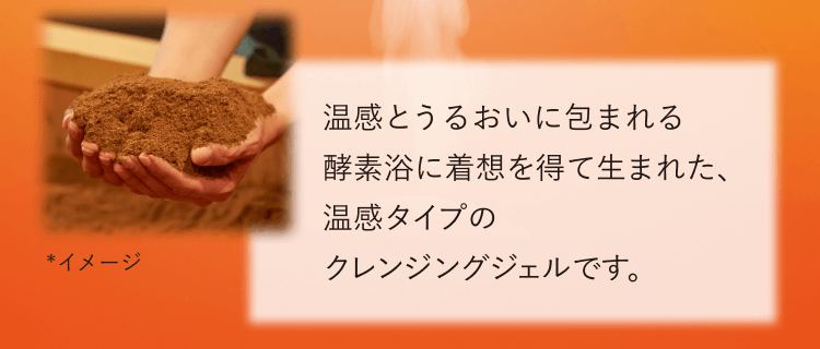 *イメージ 温感とうるおいに包まれる酵素浴に着想を得て生まれた、温感タイプのクレンジングジェルです。