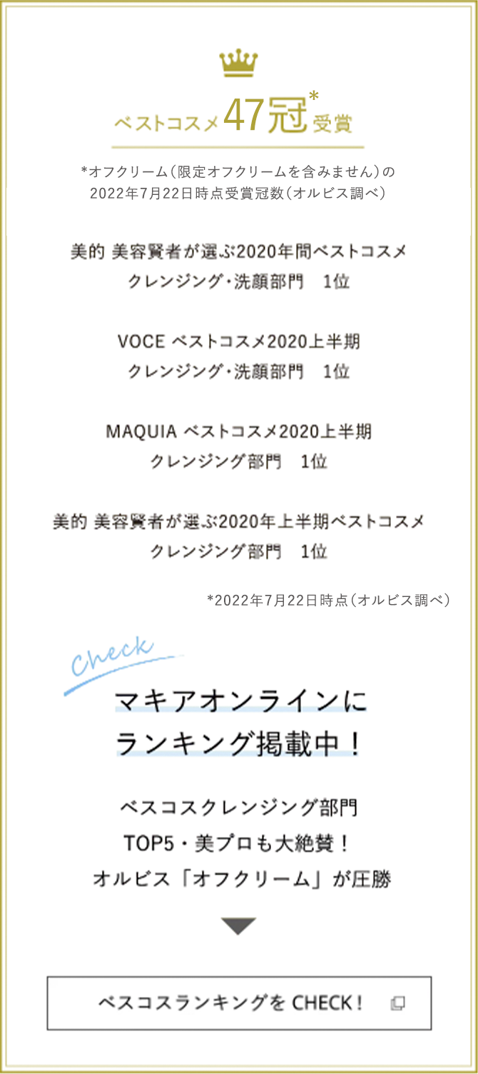 ベストコスメ 47冠 受賞* *オフクリーム（限定オフクリームを含みません）の2022年7月22日時点受賞冠数（オルビス調べ） 美的 美容賢者が選ぶ2020年間ベストコスメ クレンジング・洗顔部門 1位 VOCE ベストコスメ2020上半期 クレンジング・洗顔部門 1位 MAQUIA ベストコスメ2020上半期 クレンジング部門 1位 美的 美容賢者が選ぶ2020年上半期ベストコスメ クレンジング部門 1位 *2022年7月22日時点（オルビス調べ）