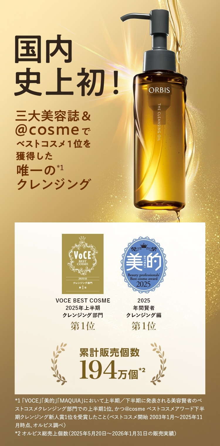 国内史上初！三大美容誌＆＠cosmeでベストコスメ1位を獲得した唯一の（*1）クレンジング／VOCE BEST COSME 2025年上半期クレンジング部門 第1位・美的 2025年上半期クレンジング編 第1位／累計販売個数194万個（*2）*1 「VOCE」「美的」「MAQUIA」において上半期/下半期に発表される美容賢者のベストコスメクレンジング部門での上半期1位、かつ＠cosmeベストコスメアワード下半期クレンジング新人賞1位を受賞したこと（ベストコスメ開始2003年1月～2025年11月時点、オルビス調べ） *2 オルビス総売上個数（2025年5月20日〜2026年1月31日の販売実績）