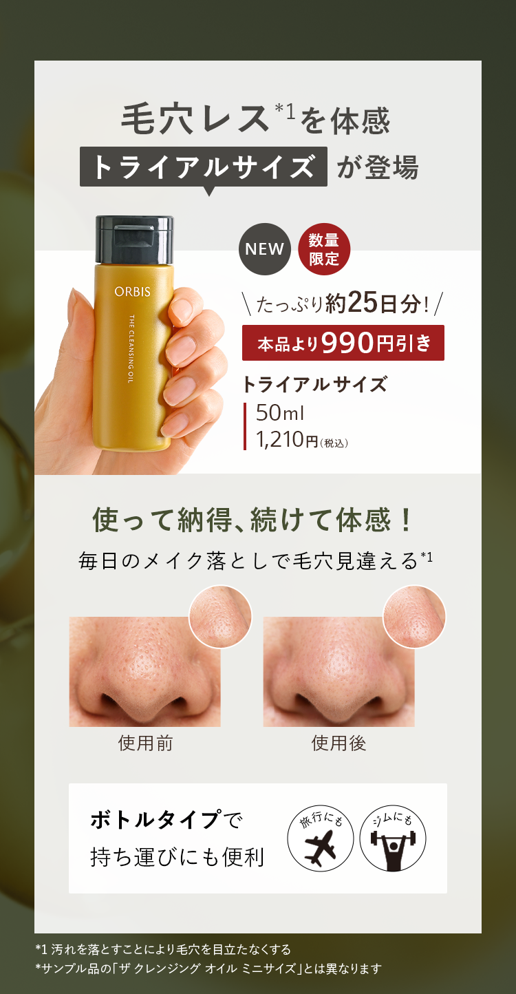 毛穴レス*1を体感 トライアルサイズ が登場／NEW 数量限定／たっぷり約25日分！トライアルサイズ 本品より990円引き 50ml 1,210円（税込）／使って納得、続けて体感！毎日のメイク落としで毛穴見違える（*1）／ボトルタイプで持ち運びにも便利／*1 汚れを落とすことにより毛穴を目立たなくする *サンプル品の「ザ クレンジング オイル ミニサイズ」とは異なります