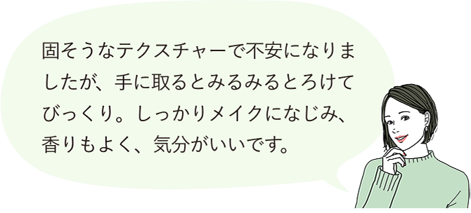 固そうなテクスチャーで不安になりましたが、手に取るとみるみるとろけてびっくり。しっかりメイクになじみ、香りもよく、気分がいいです。