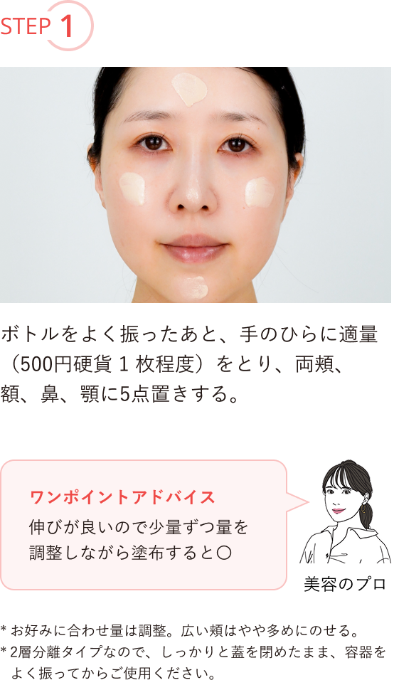 STEP1 ボトルをよく振ったあと、手のひらに適量（500円硬貨1枚程度）をとり、両頬、額、鼻、顎に5点置きする。