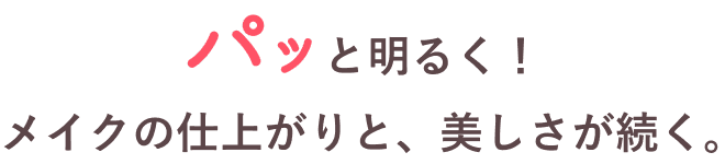 パッと明るく!メイクの仕上がりと、美しさが続く。