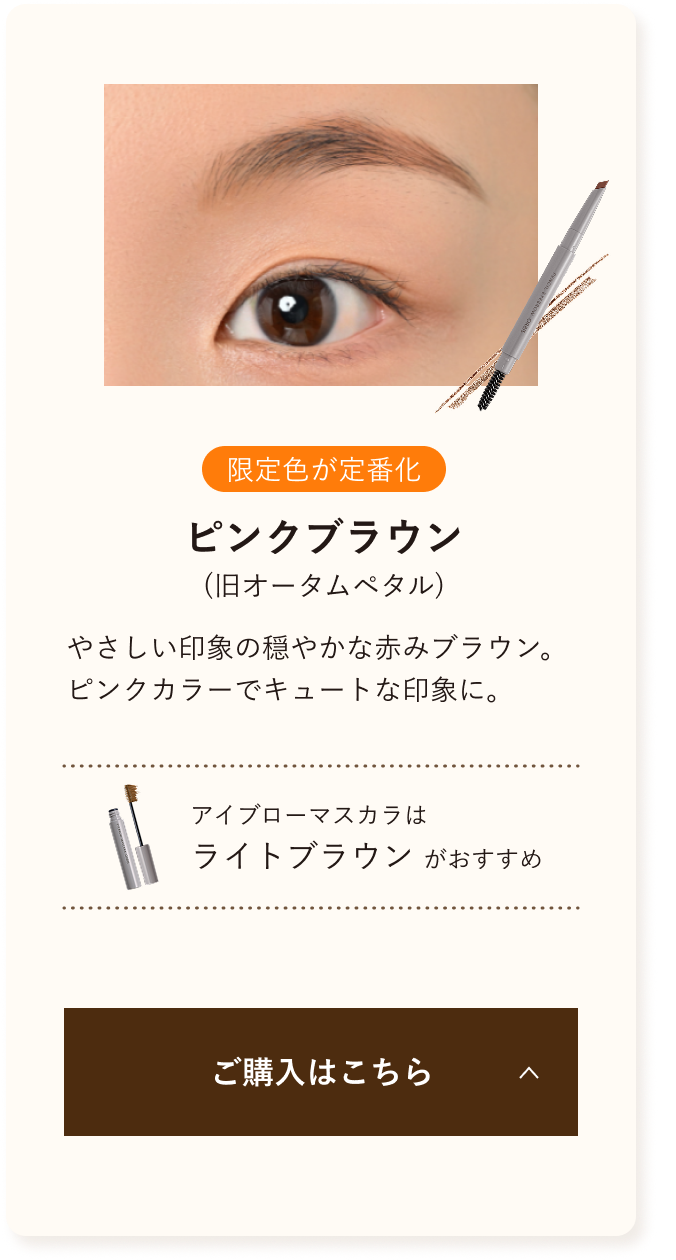 限定色が定番化 ピンクブラウン 優しい印象の穏やかな赤みブラウン。ピンクカラーでキュートな印象に。