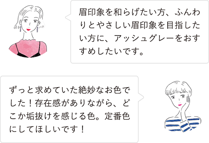眉印象を和らげたい方、ふんわりとやさしい眉印象を目指したい方に、アッシュグレーをおすすめしたいです。／ずっと求めていた絶妙なお色でした！存在感がありながら、どこか垢抜けを感じる色。定番色にしてほしいです！