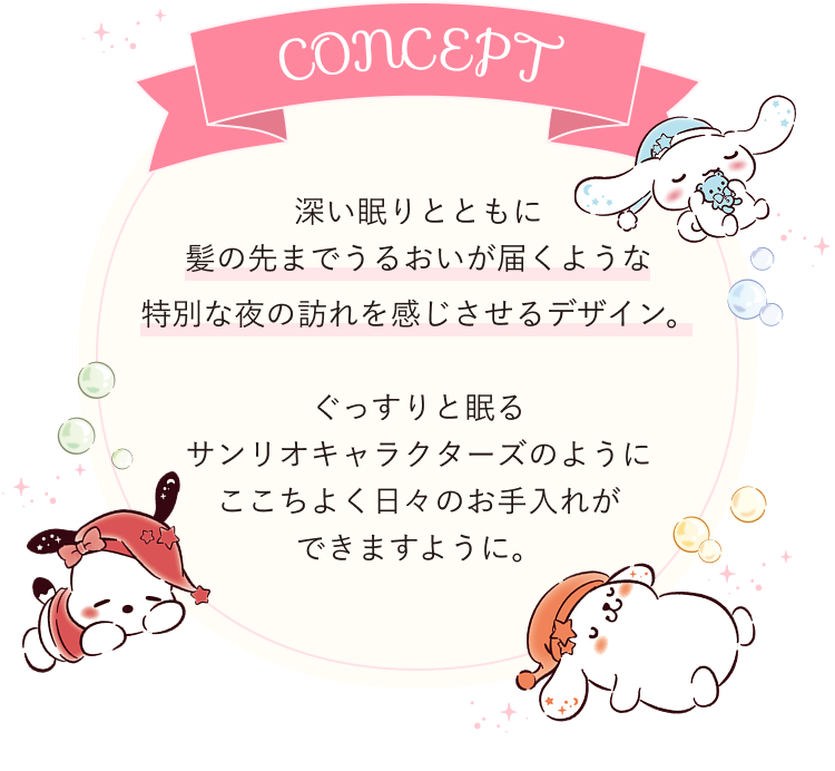 Concept 深い眠りとともに髪の先までうるおいが届くような特別な夜の訪れを感じさせるデザイン。ぐっすりと眠るサンリオキャラクターズのようにここちよく日々のお手入れができますように。
