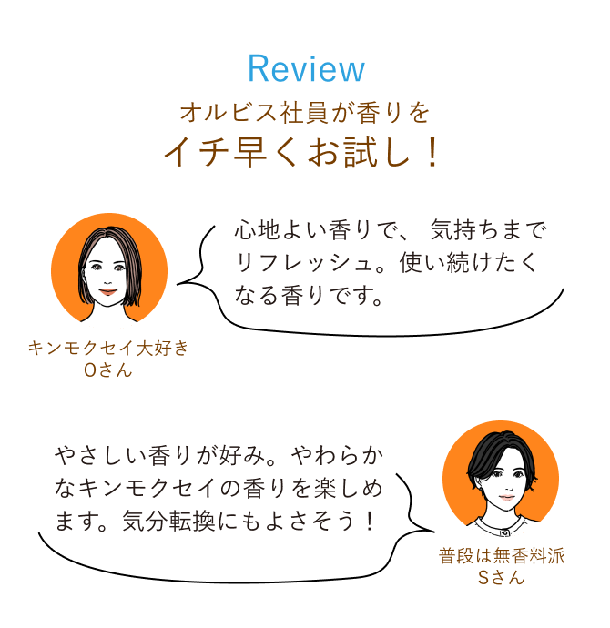 Review オルビス社員が香りをイチ早くお試し！ 心地よい香りで、 気持ちまでリフレッシュ。使い続けたくなる香りです。 普段は無香料派Sさん やさしい香りが好み。やわらかなキンモクセイの香りを楽しめます。気分転換にもよさそう！