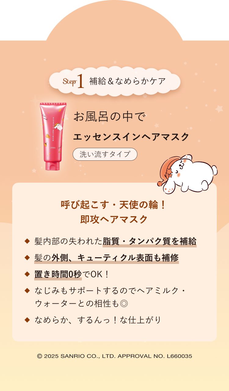 Step1 補給＆なめらかケア お風呂の中で エッセンスインヘアマスク 洗い流すタイプ／呼び起こす・天使の輪！即攻ヘアマスク／髪内部の失われた脂質・タンパク質を補給 髪の外側、キューティクル表面も補修 置き時間0秒でOK！ なじみもサポートするのでヘアミルク・ウォーターとの相性も◎ なめらか、するんっ！な仕上がり