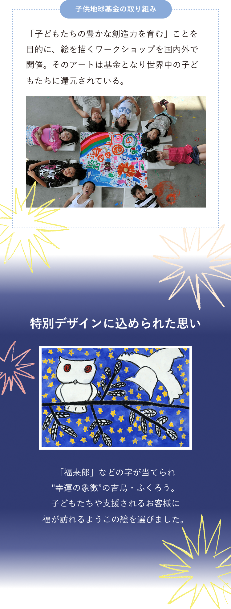 「子どもたちの豊かな創造力を育む」ことを目的に、絵を描くワークショップを国内外で開催。そのアートは基金となり世界中の子どもたちに還元されている。特別デザインに込められた思い 「福来郎」などの字が当てられ幸運の象徴の吉鳥・ふくろう。子どもたちや支援されるお客様に福が訪れるようこの絵を選びました。