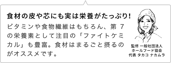 食材の皮や芯にも実は栄養がたっぷり！ ビタミンや食物繊維はもちろん、第7の栄養素として注目の「ファイトケミカル」も豊富。食材はまるごと摂るのがオススメです。監修 一般社団法人ホールフード協会代表 タカコ ナカムラ