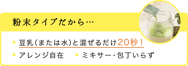 粉末タイプだから… ・豆乳（または水）と混ぜるだけ20秒！・アレンジ自在　・ミキサー・包丁いらず