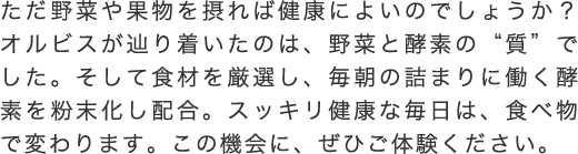 ただ野菜や果物を摂れば健康によいのでしょうか？オルビスが辿り着いたのは、野菜と酵素の“質”でした。そして食材を厳選し、毎朝の詰まりに働く酵素を粉末化し配合。スッキリ健康な毎日は、食べ物で変わります。この機会に、ぜひご体験ください。