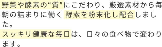 野菜や酵素の“質”にこだわり、厳選素材から毎朝の詰まりに働く 酵素を粉末化し配合しました。スッキリ健康な毎日は、日々の食べ物で変わります。
