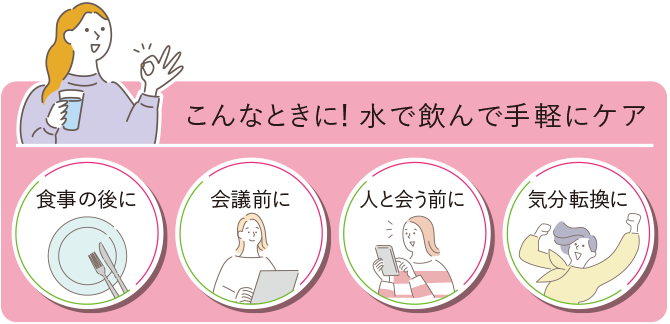 こんなときに！水で飲んで手軽にケア 食事の後に/会議前に/人と会う前に/気分転換に