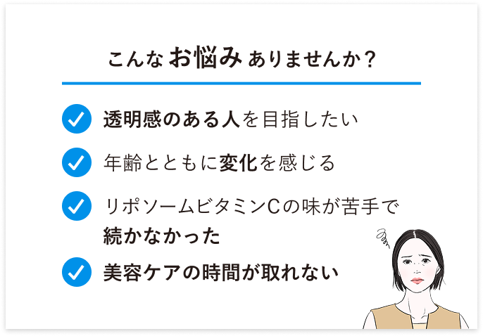こんなお悩みありませんか？・透明感のある人を目指したい・年齢とともに変化を感じる・リポソームビタミンCの味が苦手で続かなかった・美容ケアの時間が取れない