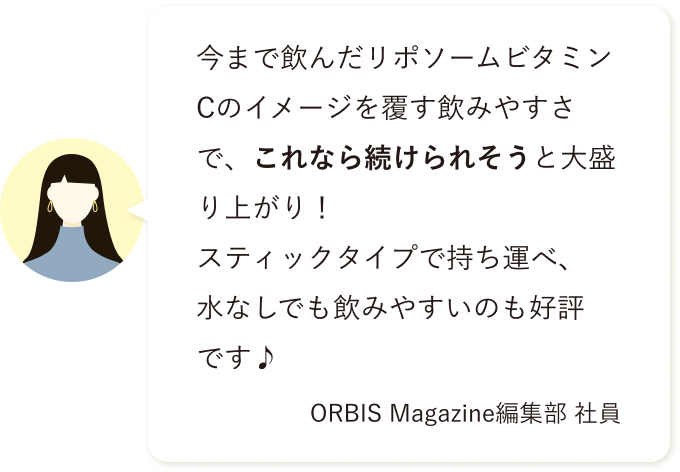 今まで飲んだリポソームビタミンCのイメージを覆す飲みやすさで、これなら続けられそうと大盛り上がり！ スティックタイプで持ち運べ、水なしでも飲みやすいのも好評です♪ ORBIS Magazine編集部 社員