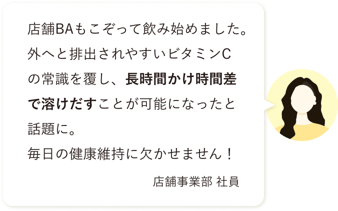 店舗BAもこぞって飲み始めました。外へと排出されやすいビタミンCの常識を覆し、長時間かけ時間差で溶けだすことが可能になったと話題に。 毎日の健康維持に欠かせません！店舗事業部 社員