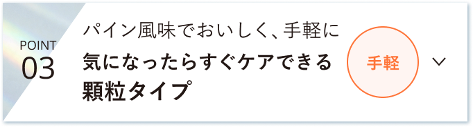 POINT 03 パイン風味でおいしく、手軽に 気になったらすぐケアできる顆粒タイプ 手軽