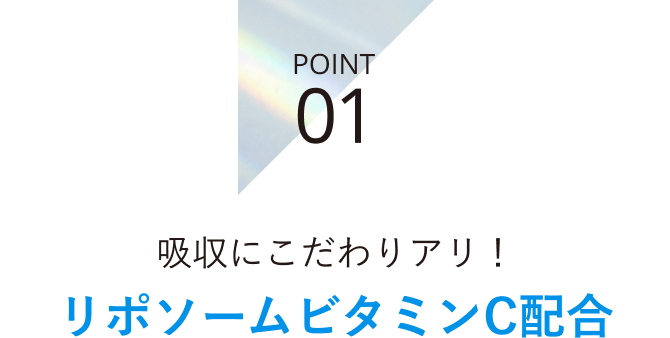 POINT 01 吸収にこだわりアリ！リポソームビタミンC配合