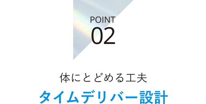 POINT 02 体にとどめる工夫 タイムデリバー設計