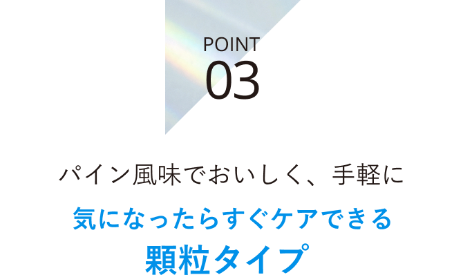 POINT 03 パイン風味でおいしく、手軽に 気になったらすぐケアできる顆粒タイプ