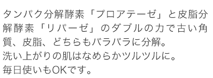 タンパク分解酵素「プロアテーゼ」と皮脂分解酵素「リパーゼ」のダブルの力で古い角質、皮脂、どちらもバラバラに分解。洗い上がりの肌はなめらかツルツルに。毎日使いもOKです。