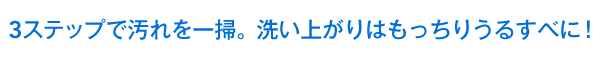 3ステップで汚れを一掃。洗い上がりはもっちりうるすべに！