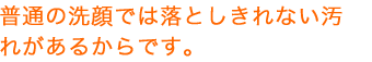 普通の洗顔では落としきれない汚れがあるからです。