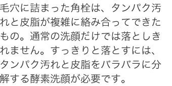 毛穴に詰まった角栓は、タンパク汚れと皮脂が複雑に絡み合ってできたもの。通常の洗顔だけでは落としきれません。すっきりと落とすには、タンパク汚れと皮脂をバラバラに分解する酵素洗顔が必要です。