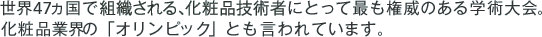 世界47ヵ国で組織される、化粧品技術者にとって最も権威のある学術大会。化粧品業界の「オリンピック」とも言われています。