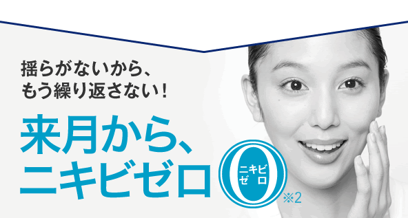 揺らがないから、もう繰り返さない！来月から、ニキビゼロ ※2