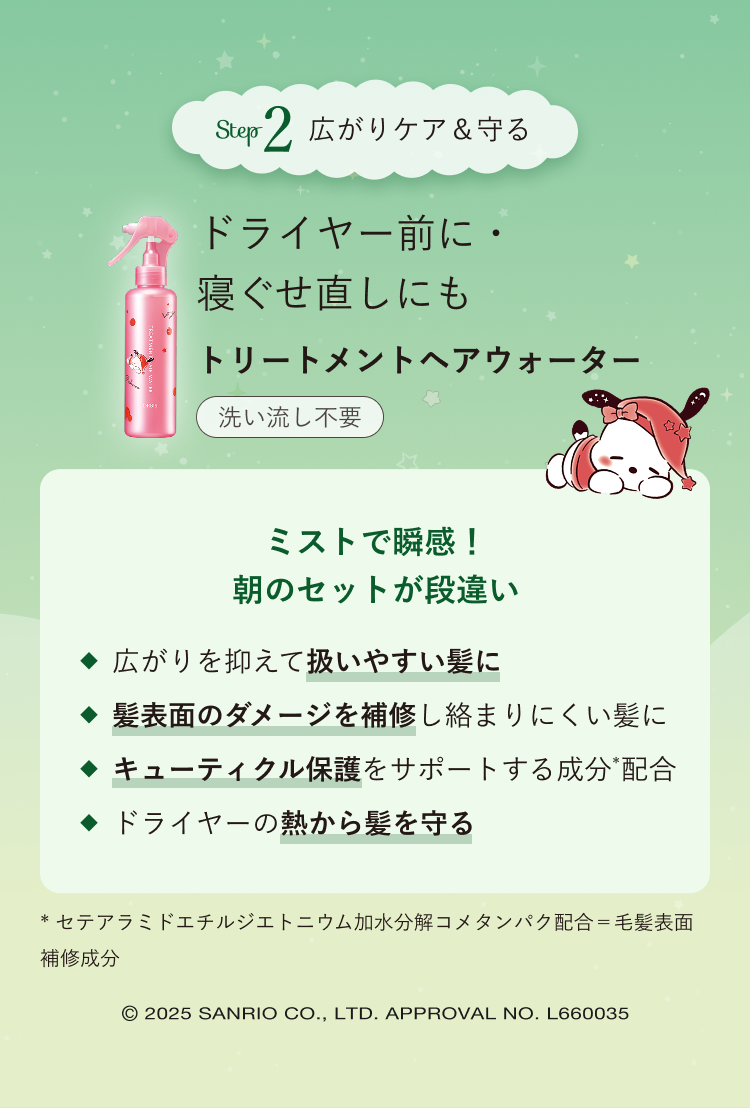 Step2 広がりケア&守る ドライヤー前に・寝ぐせ直しにも トリートメントヘアウォーター 洗い流し不要/ミストで瞬感!朝のセットが段違い 広がりを抑えて扱いやすい髪に 髪表面のダメージを補修し絡まりにくい髪に キューティクル保護をサポートする成分(*)配合 ドライヤーの熱から髪を守る *セテアラミドエチルジエトニウム加水分解コメタンパク配合=毛髪表面補修成分